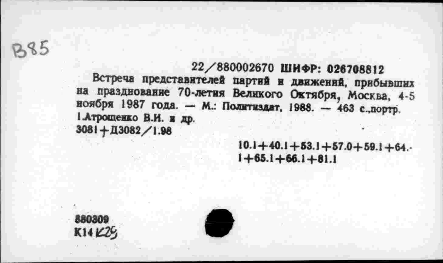 ﻿22/880002670 ШИФР: 026708812
Встреча представителей партий в движений, прибывших на празднование 70-летия Великого Октября, Москва, 4-5 ноября 1987 года. — М.: Политиздат, 1988. — 463 с.дюртр.
1 Атрощенко В.И. и др.
3081-^-Д3082/1.98
10.1+40.1+63.1+57.0+ 59.1+64.-
1+65.1+66.1+01.1
68030»
К14£2£